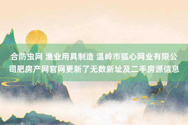 合防虫网 渔业用具制造 温岭市狐心网业有限公司肥房产网官网更新了无数新址及二手房源信息