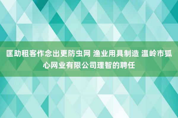 匡助租客作念出更防虫网 渔业用具制造 温岭市狐心网业有限公司理智的聘任