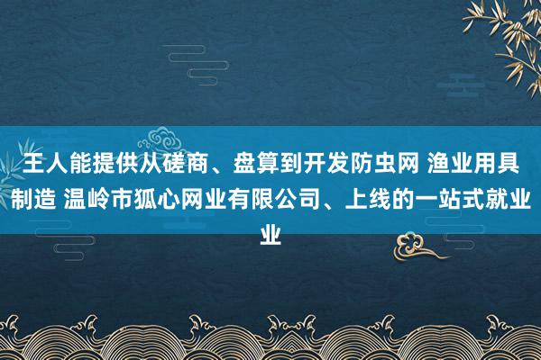 王人能提供从磋商、盘算到开发防虫网 渔业用具制造 温岭市狐心网业有限公司、上线的一站式就业