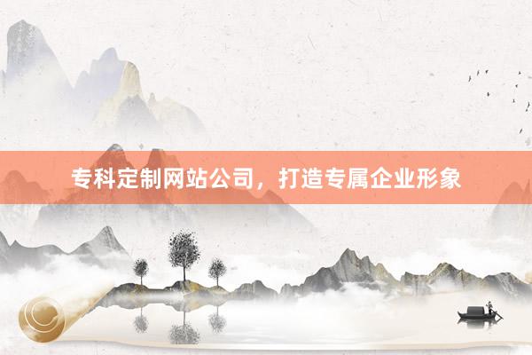 专科定制网站公司，打造专属企业形象